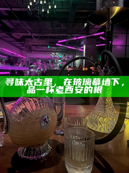 寻味太古里，在玻璃幕墙下，品一杯老西安的根